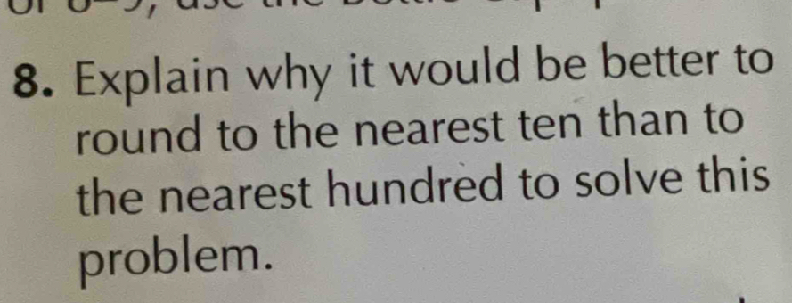 Explain why it would be better to 
round to the nearest ten than to 
the nearest hundred to solve this 
problem.