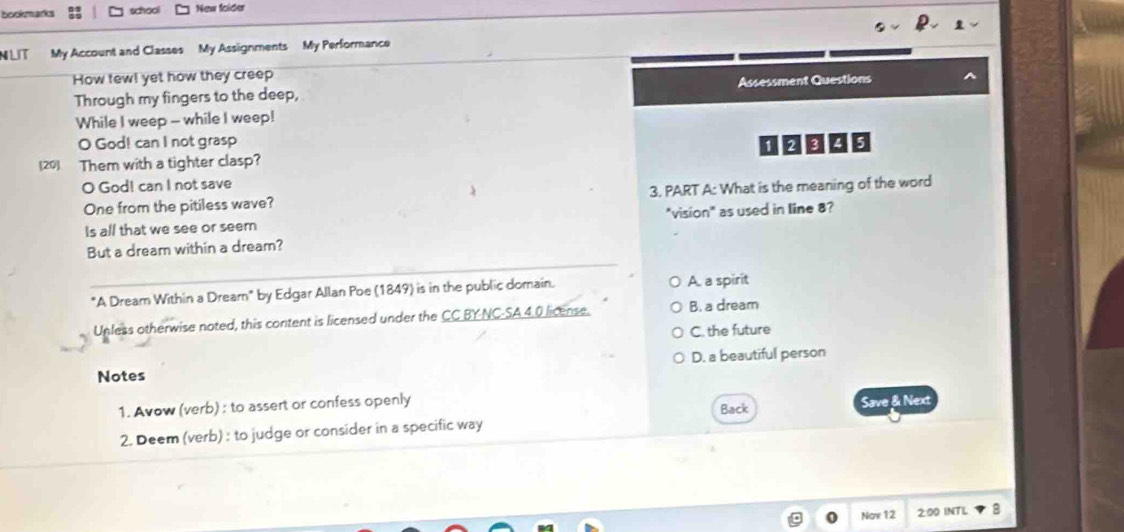 bookmarks school New folder
N LIT My Account and Classes My Assignments My Performance
How few! yet how they creep
Through my fingers to the deep, Assessment Questions
While I weep - while I weep!
O God! can I not grasp
(20) Them with a tighter clasp?
O God! can I not save
One from the pitiless wave? 3. PART A: What is the meaning of the word
Is all that we see or seem "vision" as used in line 8?
_
But a dream within a dream?
"A Dream Within a Dream" by Edgar Allan Poe (1849) is in the public domain. A. a spirit
Unless otherwise noted, this content is licensed under the CC BY-NC-SA 4.0 license. B. a dream
C. the future
D. a beautiful person
Notes
1. Avow (verb) : to assert or confess openly
Back
2. Deem (verb) : to judge or consider in a specific way Save & Next
Nov 12 2:00 INTL 8