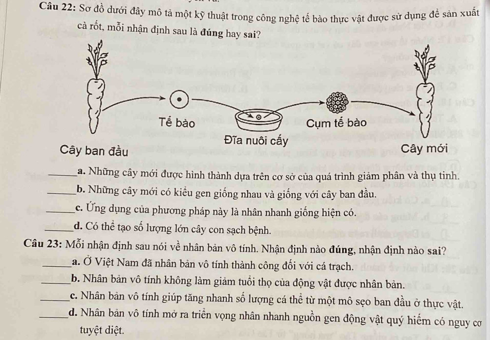 Sơ đồ dưới đây mô tả một kỹ thuật trong công nghệ tế bào thực vật được sử dụng để sản xuất
cà rốt, mỗi nhận định sau là đúng hay sai?
_Ma. Những cây mới được hình thành dựa trên cơ sở của quá trình giảm phân và thụ tinh.
_b. Những cây mới có kiểu gen giống nhau và giống với cây ban đầu.
_c. Ứng dụng của phương pháp này là nhân nhanh giống hiện có.
_d. Có thể tạo số lượng lớn cây con sạch bệnh.
Câu 23: Mỗi nhận định sau nói về nhân bản vô tính. Nhận định nào đúng, nhận định nào sai?
_a. Ở Việt Nam đã nhân bản vô tính thành công đối với cá trạch.
_b. Nhân bản vô tính không làm giảm tuổi thọ của động vật được nhân bản.
_c. Nhân bản vô tính giúp tăng nhanh số lượng cá thể từ một mô sẹo ban đầu ở thực vật.
_d. Nhân bản vô tính mở ra triển vọng nhân nhanh nguồn gen động vật quý hiếm có nguy cơ
tuyệt diệt.