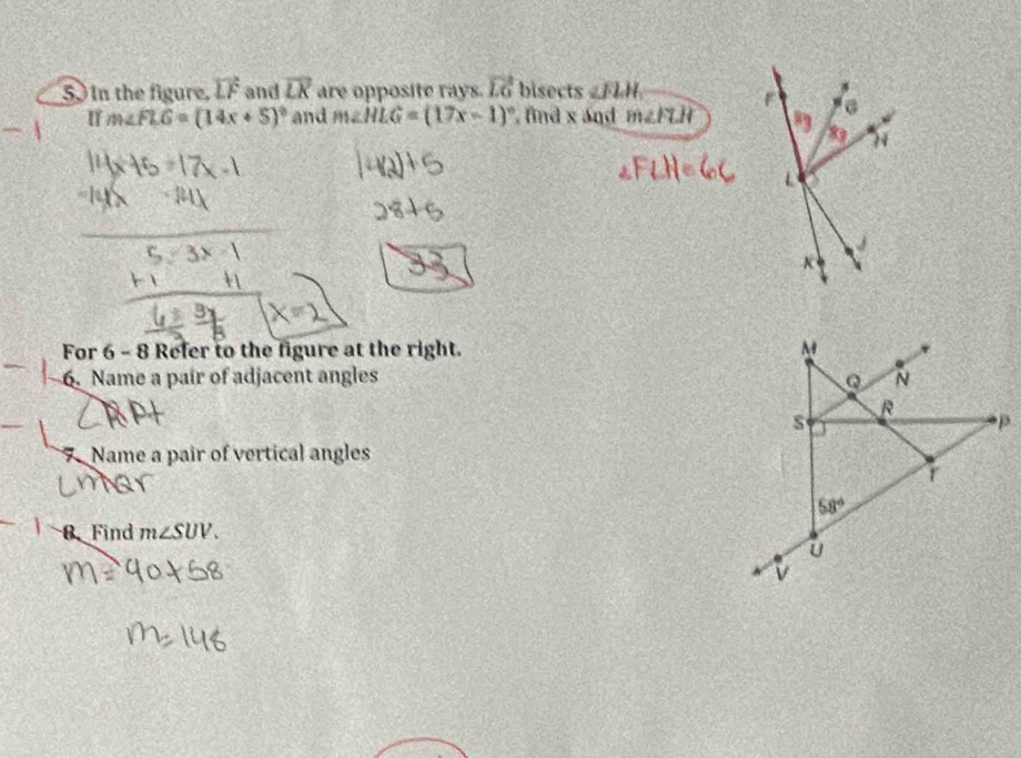 5.) In the figure. vector LF and overline LK are opposite rays. vector LG bisects ∠ FLH
I m∠ FLG=(14x+5)^circ  and m∠ HLG=(17x-1)^circ  , find x and m∠ FLH
For 6 - 8 Refer to the figure at the right. M
6. Name a pair of adjacent angles Q N
R
s
7 Name a pair of vertical angles
r
58°
8. Find m∠ SUV.
U
v