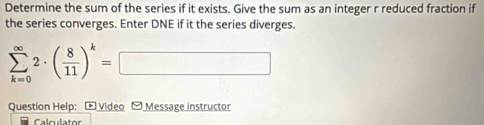 Determine the sum of the series if it exists. Give the sum as an integer r reduced fraction if 
the series converges. Enter DNE if it the series diverges.
sumlimits _(k=0)^(∈fty)2· ( 8/11 )^k=□
Question Help: - Video - Message instructor 
Calculator