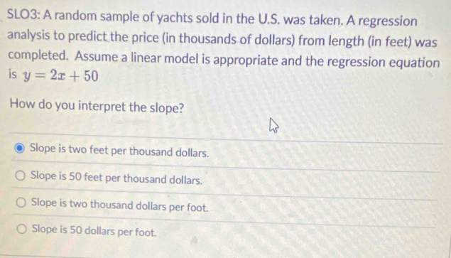 SLO3: A random sample of yachts sold in the U.S. was taken. A regression
analysis to predict the price (in thousands of dollars) from length (in feet) was
completed. Assume a linear model is appropriate and the regression equation
is y=2x+50
How do you interpret the slope?
Slope is two feet per thousand dollars.
Slope is 50 feet per thousand dollars.
Slope is two thousand dollars per foot.
Slope is 50 dollars per foot.