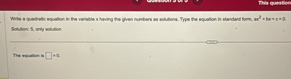 yuce This question 
_3 
Write a quadratic equation in the variable x having the given numbers as solutions. Type the equation in standard form, ax^2+bx+c=0. 
Solution: 5, only solution 
The equation is □ =0.