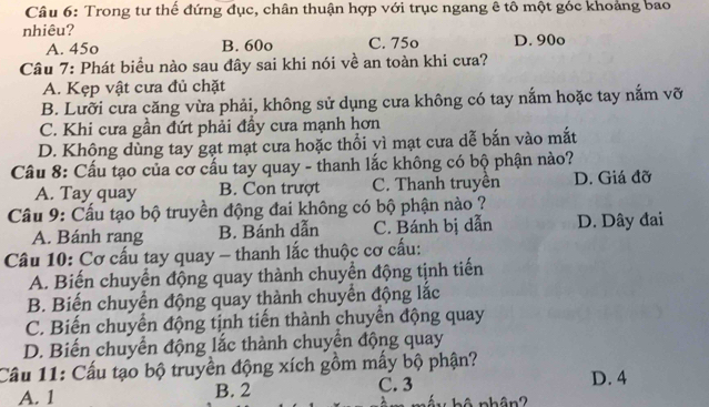 Trong tư thế đứng đục, chân thuận hợp với trục ngang ê tô một góc khoảng bao
nhiêu?
A. 45o B. 60o C. 75o D. 90o
Câu 7: Phát biểu nào sau đây sai khi nói về an toàn khi cưa?
A. Kẹp vật cưa đủ chặt
B. Lưỡi cưa căng vừa phải, không sử dụng cưa không có tay nắm hoặc tay nắm vỡ
C. Khi cưa gần đứt phải đầy cưa mạnh hơn
D. Không dùng tay gạt mạt cưa hoặc thổi vì mạt cưa dễ bắn vào mắt
Câu 8: Cấu tạo của cơ cấu tay quay - thanh lắc không có bộ phận nào?
A. Tay quay B. Con trượt C. Thanh truyền D. Giá đỡ
Cầu 9: Cấu tạo bộ truyền động đai không có bộ phận nào ?
A. Bánh rang B. Bánh dẫn C. Bánh bị dẫn D. Dây đai
Câu 10: Cơ cấu tay quay - thanh lắc thuộc cơ cấu:
A. Biến chuyển động quay thành chuyển động tịnh tiến
B. Biến chuyển động quay thành chuyển động lắc
C. Biến chuyển động tịnh tiến thành chuyển động quay
D. Biến chuyển động lắc thành chuyển động quay
Cầu 11: Cấu tạo bộ truyền động xích gồm mấy bộ phận? D. 4
A. 1 B. 2 C. 3
hộ phân?