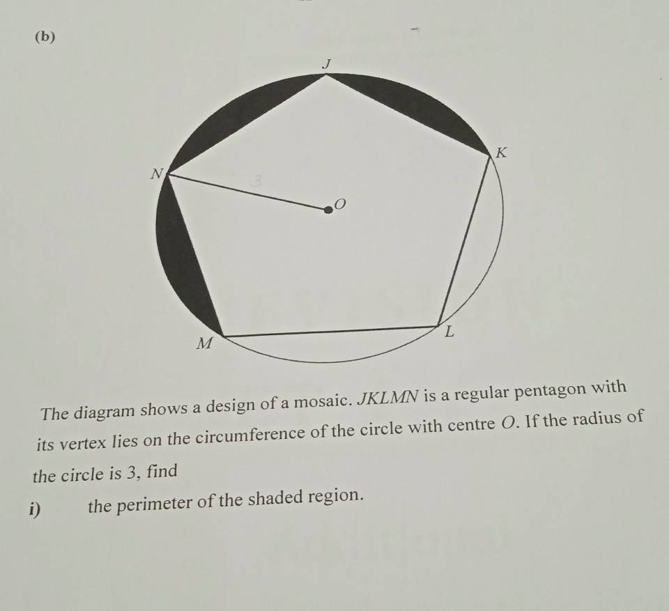 The diagram shows a design of a mosaic. JKLMN is a regular pentagon with 
its vertex lies on the circumference of the circle with centre O. If the radius of 
the circle is 3, find 
i) the perimeter of the shaded region.