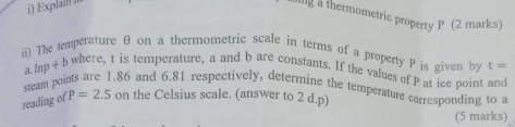 Explaill 
allg a thermometric property P (2 marks) 
ii) The temperature θ on a thermometric scale in terms of a property P is given by t=
a lnp + b where, t is temperature, a and b are constants. If the values of P at ice point and 
steam points are 1.86 and 6.81 respectively, determine the temperature corresponding to a 
reading of P=2.5 on the Celsius scale. (answer to 2 d.p) 
(5 marks)