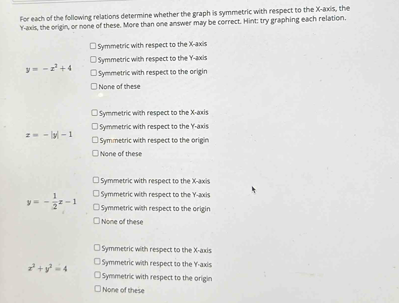 For each of the following relations determine whether the graph is symmetric with respect to the X-axis, the
Y-axis, the origin, or none of these. More than one answer may be correct. Hint: try graphing each relation.
Symmetric with respect to the X-axis
Symmetric with respect to the Y-axis
y=-x^2+4 Symmetric with respect to the origin
None of these
Symmetric with respect to the X-axis
Symmetric with respect to the Y-axis
x=-|y|-1
Symmetric with respect to the origin
None of these
Symmetric with respect to the X-axis
Symmetric with respect to the Y-axis
y=- 1/2 x-1 Symmetric with respect to the origin
None of these
Symmetric with respect to the X-axis
x^2+y^2=4 Symmetric with respect to the Y-axis
Symmetric with respect to the origin
None of these