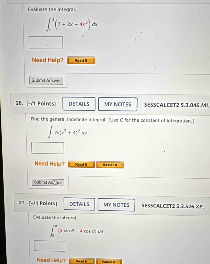 Evaluate the integral.
∈t _1^(3(7+2x-4x^3))dx
Need Help? Read It 
Submit Answer 
26. [-/1 Points] DETAILS MY NOTES SESSCALCET2 5.3.046.MI. 
Find the general indefinite integral. (Use C for the constant of integration.)
∈t 7v(v^2+4)^2dv
Need Help? Read It Master it 
Submit An ver 
27. [-/1 Points] DETAILS MY NOTES SESSCALCET2 5.3.526.XP. 
Evaluate the integral.
∈t _0^(π)(3sin θ -4cos θ )dθ
Need Help? Read It Watch it