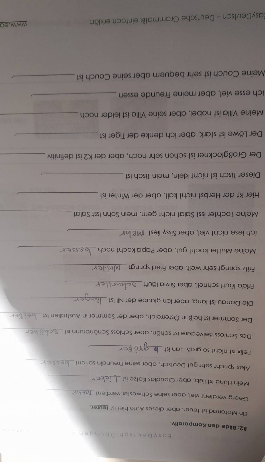 Ea sy D eutsch Ü b u d e 
B2: Bilde den Komparativ. 
Ein Motorrad ist teuer, aber dieses Auto hier ist teurer. 
_ 
Georg verdient viel, aber seine Schwester verdient 
_ 
Mein Hund ist lieb, aber Claudias Katze ist 
. 
Alex spricht sehr gut Deutsch, aber seine Freundin spricht_ 
Felix ist nicht so groß. Jan ist_ 
Das Schloss Belvedere ist schön, aber Schloss Schönbrunn ist_ 
Der Sommer ist heiß in Österreich, aber der Sommer in Australien ist_ 
Die Donau ist lang, aber ich glaube der Nil ist_ 
Frida läuft schnell, aber Silvia läuft_ 
. 
Fritz springt sehr weit, aber Fred springt_ 
. 
_ 
Meine Mutter kocht gut, aber Papa kocht noch 
Ich lese nicht viel, aber Sissy liest_ 
Meine Tochter isst Salat nicht gern, mein Sohn isst Salat_ 
Hier ist der Herbst nicht kalt, aber der Winter ist_ 
. 
Dieser Tisch ist nicht klein, mein Tisch ist _. 
Der Großglockner ist schon sehr hoch, aber der K2 ist definitiv_ 
Der Löwe ist stark, aber ich denke der Tiger ist_ 
. 
Meine Villa ist nobel, aber seine Villa ist leider noch_ 
Ich esse viel, aber meine Freunde essen_ 
. 
Meine Couch ist sehr bequem aber seine Couch ist_ 
EasyDeutsch - Deutsche Grammatik einfach erklärt www.ea