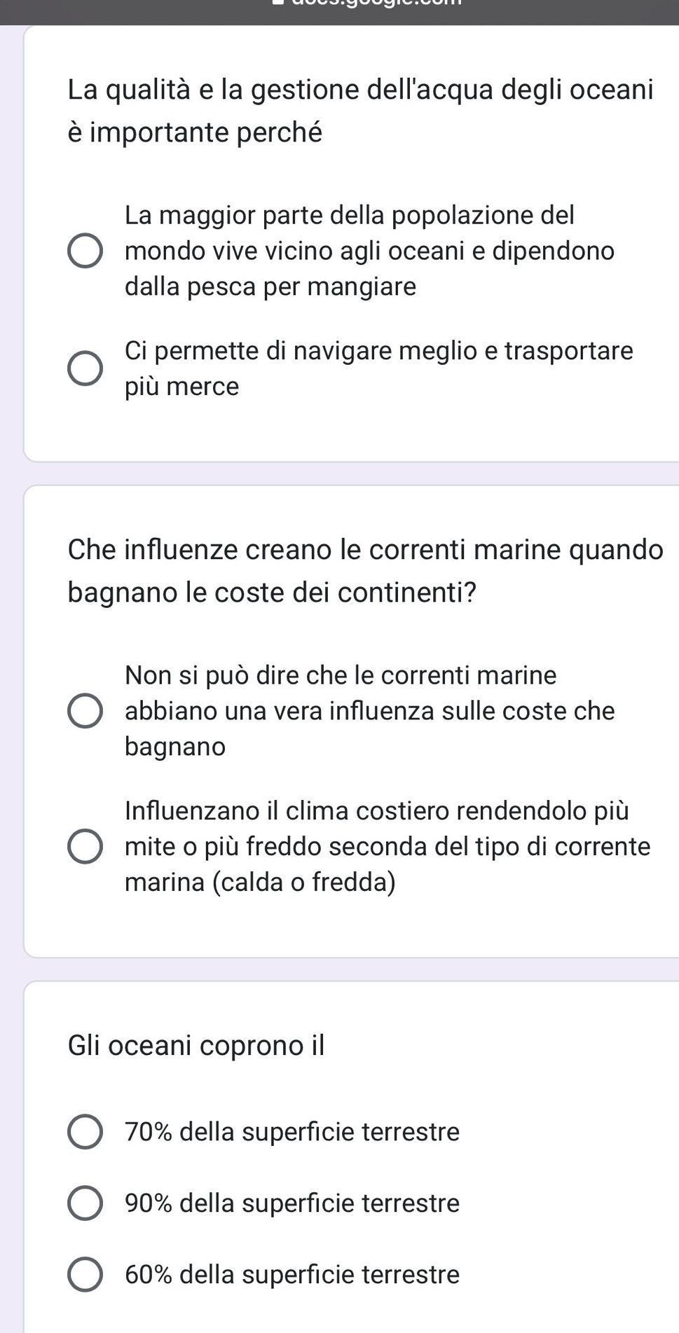 La qualità e la gestione dell'acqua degli oceani
è importante perché
La maggior parte della popolazione del
mondo vive vicino agli oceani e dipendono
dalla pesca per mangiare
Ci permette di navigare meglio e trasportare
più merce
Che influenze creano le correnti marine quando
bagnano le coste dei continenti?
Non si può dire che le correnti marine
abbiano una vera influenza sulle coste che
bagnano
Influenzano il clima costiero rendendolo più
mite o più freddo seconda del tipo di corrente
marina (calda o fredda)
Gli oceani coprono il
70% della superficie terrestre
90% della superficie terrestre
60% della superficie terrestre