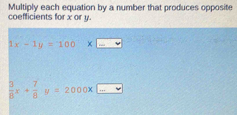 Multiply each equation by a number that produces opposite 
coefficients for x or y.
1x-1y=100* □
 3/8 x+ 7/8 y=2000* _  _ _ ^circ 