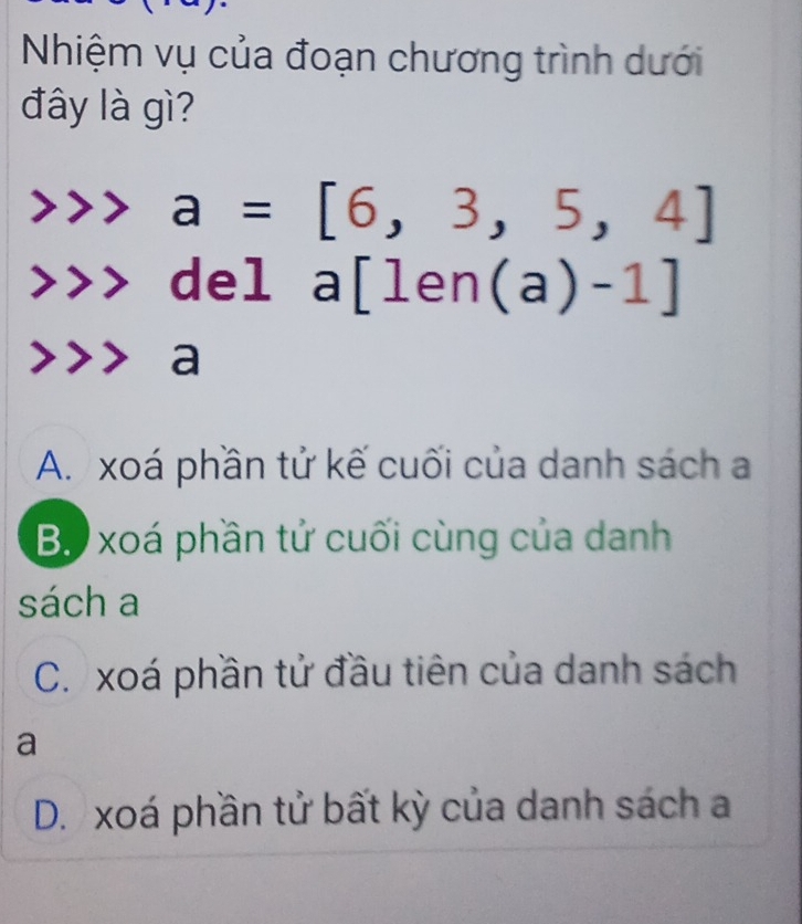 Nhiệm vụ của đoạn chương trình dưới
đây là gì?
a=[6,3,5,4]
to 2
a[len(a)-1]
a
A. xoá phần tử kế cuối của danh sách a
B. xoá phần tử cuối cùng của danh
sách a
C. xoá phần tử đầu tiên của danh sách
a
D. xoá phần tử bất kỳ của danh sách a