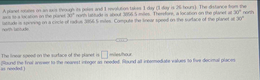 A planet rotates on an axis through its poles and 1 revolution takes 1 day (1 day is 26 hours). The distance from the 
axis to a location on the planet 30° north latitude is about 3856.5 miles. Therefore, a location on the planet at 30° north 
latitude is spinning on a circle of radius 3856.5 miles. Compute the linear speed on the surface of the planet at 30°
north latitude. 
The linear speed on the surface of the planet is □ miles/hour. 
(Round the final answer to the nearest integer as needed. Round all intermediate values to five decimal places 
as needed.)