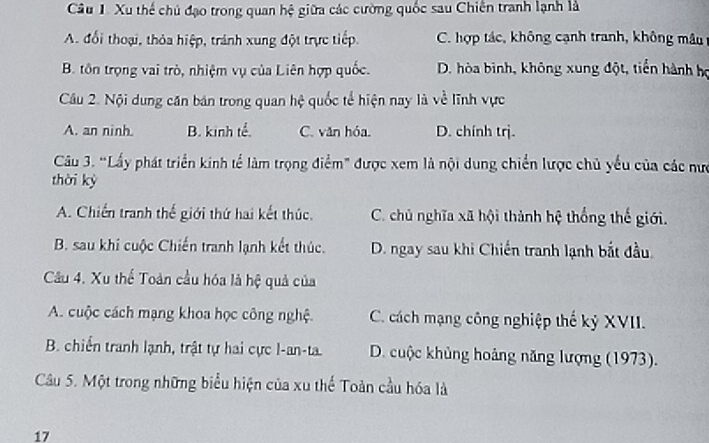 Xu thể chủ đạo trong quan hệ giữa các cường quốc sau Chiến tranh lạnh là
A. đổi thoại, thỏa hiệp, tránh xung đột trực tiếp. C. hợp tác, không cạnh tranh, không mâu
B. tôn trọng vai trò, nhiệm vụ của Liên hợp quốc. D. hòa bình, không xung đột, tiền hành họ
Câu 2. Nội dung căn bán trong quan hệ quốc tế hiện nay là về lĩnh vực
A. an ninh. B. kinh tể. C. văn hóa. D. chính trj.
Câu 3. “Lấy phát triển kinh tể làm trọng điểm" được xem là nội dung chiến lược chủ yểu của các nưc
thời kỳ
A. Chiến tranh thế giới thứ hai kết thúc. C. chủ nghĩa xã hội thành hệ thống thế giới.
B. sau khi cuộc Chiến tranh lạnh kết thúc. D. ngay sau khi Chiến tranh lạnh bắt đầu
Câu 4. Xu thế Toàn cầu hóa là hệ quả của
A. cuộc cách mạng khoa học công nghệ. C. cách mạng công nghiệp thế kỷ XVII.
B. chiến tranh lạnh, trật tự hai cực l-an-ta. D. cuộc khủng hoảng năng lượng (1973).
Cầu 5. Một trong những biểu hiện của xu thể Toàn cầu hóa là
17