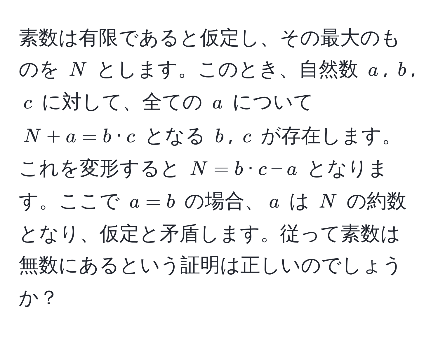 素数は有限であると仮定し、その最大のものを $N$ とします。このとき、自然数 $a$, $b$, $c$ に対して、全ての $a$ について $N + a = b · c$ となる $b$, $c$ が存在します。これを変形すると $N = b · c - a$ となります。ここで $a = b$ の場合、$a$ は $N$ の約数となり、仮定と矛盾します。従って素数は無数にあるという証明は正しいのでしょうか？