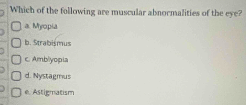 Which of the following are muscular abnormalities of the eye?
a. Myopia
b. Strabismus
c. Amblyopia
d. Nystagmus
e. Astigmatism