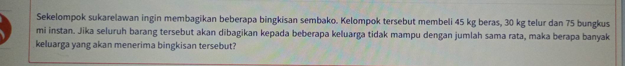 Sekelompok sukarelawan ingin membagikan beberapa bingkisan sembako. Kelompok tersebut membeli 45 kg beras, 30 kg telur dan 75 bungkus 
mi instan. Jika seluruh barang tersebut akan dibagikan kepada beberapa keluarga tidak mampu dengan jumlah sama rata, maka berapa banyak 
keluarga yang akan menerima bingkisan tersebut?