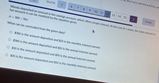 of 15
NC.M1.F-LE.5, NC.M1.A-CED.2, a0
6 7 8 9 10 11 12
her account is can be modeled by the equation given.
A=360+50x
13 14 15 Finish
Wanda deposited an amount in her savings account, which offers simple interest. At the end of 2 years, the total amount in
What can be concluded from the given data?
$360 is the amount deposited and $50 is the monthly interest earned.
$360 is the amount deposited and $50 is the annual interest earned.
$30 is the amount deposited and $50 is the annual interest earned.
$30 is the amount deposited and $50 is the monthly interest earned.