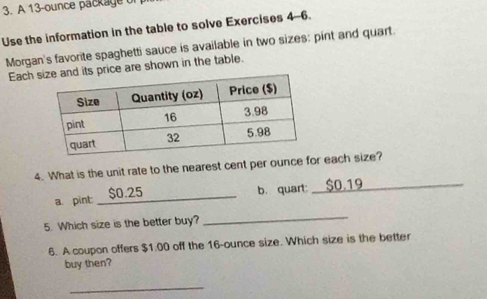 A 13-ounce package of 
Use the information in the table to solve Exercises 4-6. 
Morgan's favorite spaghetti sauce is available in two sizes: pint and quart. 
Each ts price are shown in the table. 
4. What is the unit rate to the nearest cent per ounce for each size? 
a. pint $0.25
_b. quart:_ $0,19 ___ 
_ 
5. Which size is the better buy? 
_ 
6. A coupon offers $1.00 off the 16-ounce size. Which size is the better 
buy then? 
_