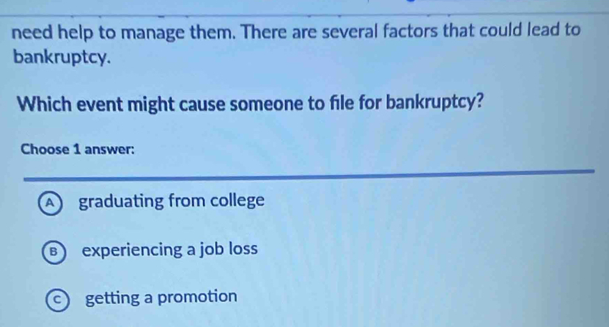 need help to manage them. There are several factors that could lead to
bankruptcy.
Which event might cause someone to file for bankruptcy?
Choose 1 answer:
A graduating from college
B experiencing a job loss
c getting a promotion