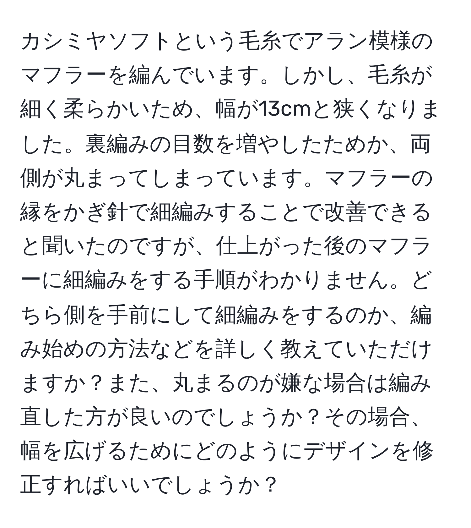 カシミヤソフトという毛糸でアラン模様のマフラーを編んでいます。しかし、毛糸が細く柔らかいため、幅が13cmと狭くなりました。裏編みの目数を増やしたためか、両側が丸まってしまっています。マフラーの縁をかぎ針で細編みすることで改善できると聞いたのですが、仕上がった後のマフラーに細編みをする手順がわかりません。どちら側を手前にして細編みをするのか、編み始めの方法などを詳しく教えていただけますか？また、丸まるのが嫌な場合は編み直した方が良いのでしょうか？その場合、幅を広げるためにどのようにデザインを修正すればいいでしょうか？