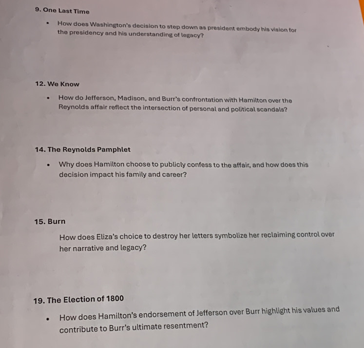 One Last Time 
How does Washington's decision to step down as president embody his vision for 
the presidency and his understanding of legacy? 
12. We Know 
How do Jefferson, Madison, and Burr's confrontation with Hamilton over the 
Reynolds affair reflect the intersection of personal and political scandals? 
14. The Reynolds Pamphlet 
Why does Hamilton choose to publicly confess to the affair, and how does this 
decision impact his family and career? 
15. Burn 
How does Eliza’s choice to destroy her letters symbolize her reclaiming control over 
her narrative and legacy? 
19. The Election of 1800
How does Hamilton’s endorsement of Jefferson over Burr highlight his values and 
contribute to Burr’s ultimate resentment?