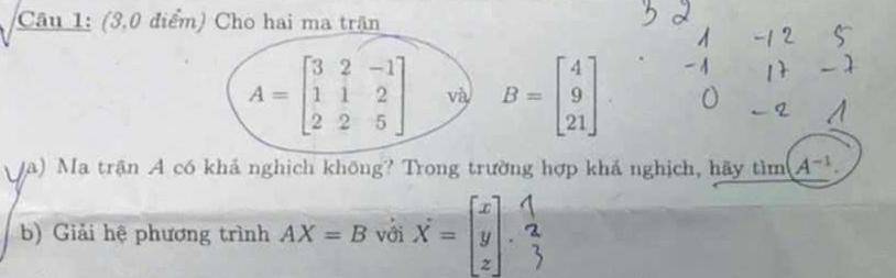 (3,0 điểm) Cho hai ma trận
A=beginbmatrix 3&2&-1 1&1&2 2&2&5endbmatrix và B=beginbmatrix 4 9 21endbmatrix
(a) Ma trận A có khả nghịch không? Trong trường hợp khả nghịch, hãy tìm A^(-1). 
b) Giải hệ phương trình AX=B với X=beginbmatrix x y zendbmatrix.