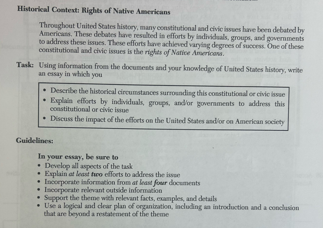 Historical Context: Rights of Native Americans 
Throughout United States history, many constitutional and civic issues have been debated by 
Americans. These debates have resulted in efforts by individuals, groups, and governments 
to address these issues. These efforts have achieved varying degrees of success. One of these 
constitutional and civic issues is the rights of Native Americans. 
Task: Using information from the documents and your knowledge of United States history, write 
an essay in which you 
Describe the historical circumstances surrounding this constitutional or civic issue 
Explain efforts by individuals, groups, and/or governments to address this 
constitutional or civic issue 
Discuss the impact of the efforts on the United States and/or on American society 
Guidelines: 
In your essay, be sure to 
Develop all aspects of the task 
Explain at least two efforts to address the issue 
Incorporate information from at least four documents 
Incorporate relevant outside information 
Support the theme with relevant facts, examples, and details 
Use a logical and clear plan of organization, including an introduction and a conclusion 
that are beyond a restatement of the theme