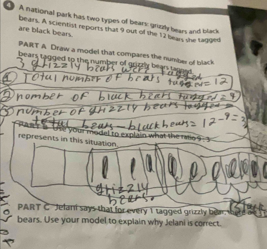 A national park has two types of bears: grizzly bears and black 
bears. A scientist reports that 9 out of the 12 bears she tagged 
are black bears. 
PART A Draw a model that compares the number of black 
bears tagged to the number of grizzly bears tagged . 

Use your model to explain what the ratio 9
represents in this situation. 
PART C Jelaní says that for every 1 tagged grizzly bear therea 
bears. Use your model to explain why Jelani is correct.