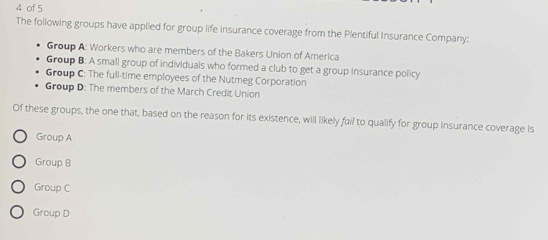 of 5
The following groups have applied for group life insurance coverage from the Plentiful Insurance Company:
Group A: Workers who are members of the Bakers Union of America
Group B: A small group of individuals who formed a club to get a group insurance policy
Group C: The full-time employees of the Nutmeg Corporation
Group D: The members of the March Credit Union
Of these groups, the one that, based on the reason for its existence, will likely fail to qualify for group insurance coverage Is
Group A
Group B
Group C
Group D