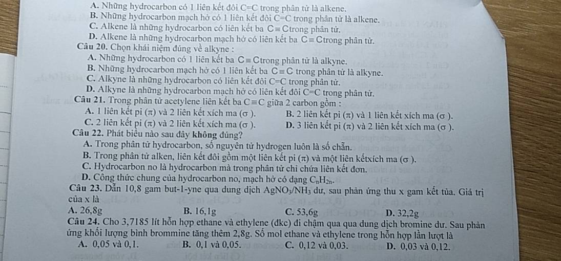 A. Những hydrocarbon có 1 liên kết đôi C=C trong phân tử là alkene.
B. Những hydrocarbon mạch hở có 1 liên kết đôi C=C trong phân tử là alkene.
C. Alkene là những hydrocarbon có liên kết ba Cequiv C trong phân tử.
D. Alkene là những hydrocarbon mạch hở có liên kết ba Cequiv Ctrong phân tử.
Câu 20. Chọn khái niệm đúng về alkyne :
A. Những hydrocarbon có 1 liên kết ba Cequiv C trong phân tử là alkyne.
B. Những hydrocarbon mạch hở có 1 liên kết ba Cequiv C trong phân tử là alkyne.
C. Alkyne là những hydrocarbon có liên kết đôi C=C trong phân tử.
D. Alkyne là những hydrocarbon mạch hở có liên kết đôi C=C trong phân tử.
Câu 21. Trong phân tử acetylene liên kết ba Cequiv C giữa 2 carbon gồm :
A. 1 liên kết pi (π) và 2 liên kết xích ma (σ ). B. 2 liên kết pi(π ) và 1 liên kết xích ma (σ ).
C. 2 liên kết pi (π) và 2 liên kết xích ma (σ ). D. 3 liên kết pi(π ) và 2 liên kết xích ma (σ ).
Câu 22. Phát biểu nào sau đây không đúng?
A. Trong phân tử hydrocarbon, số nguyên tử hydrogen luôn là số chẵn.
B. Trong phân tử alken, liên kết đôi gồm một liên kết pi (π) và một liên kếtxích ma (σ ).
C. Hydrocarbon no là hydrocarbon mà trong phân tử chỉ chứa liên kết đơn.
D. Công thức chung của hydrocarbon no, mạch hở có dạng C_nH_2n.
Câu 23. Dẫn 10,8 gam but-1-yne qua dung dịch AgNO_3 3/NH₃ dư, sau phản ứng thu x gam kết tủa. Giá trị
của x là
A. 26,8g B. 16,1g C. 53,6g D. 32,2g
Câu 24. Cho 3,7185 lít hỗn hợp ethane và ethylene (đkc) đi chậm qua qua dung dịch bromine dư. Sau phản
ứng khổi lượng bình brommine tăng thêm 2,8g. Số mol ethane và ethylene trong hỗn hợp lần lượt là
A. 0,05 và 0,1. B. 0,1 và 0,05. C. 0,12 và 0,03. D. 0,03 và 0,12.