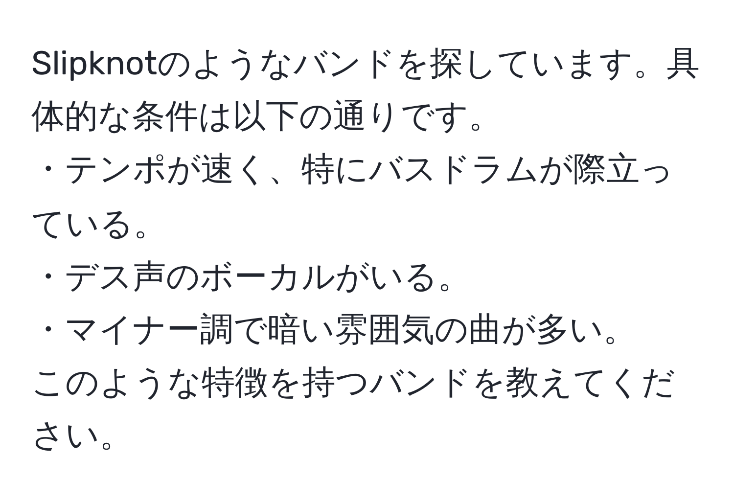 Slipknotのようなバンドを探しています。具体的な条件は以下の通りです。  
・テンポが速く、特にバスドラムが際立っている。  
・デス声のボーカルがいる。  
・マイナー調で暗い雰囲気の曲が多い。  
このような特徴を持つバンドを教えてください。