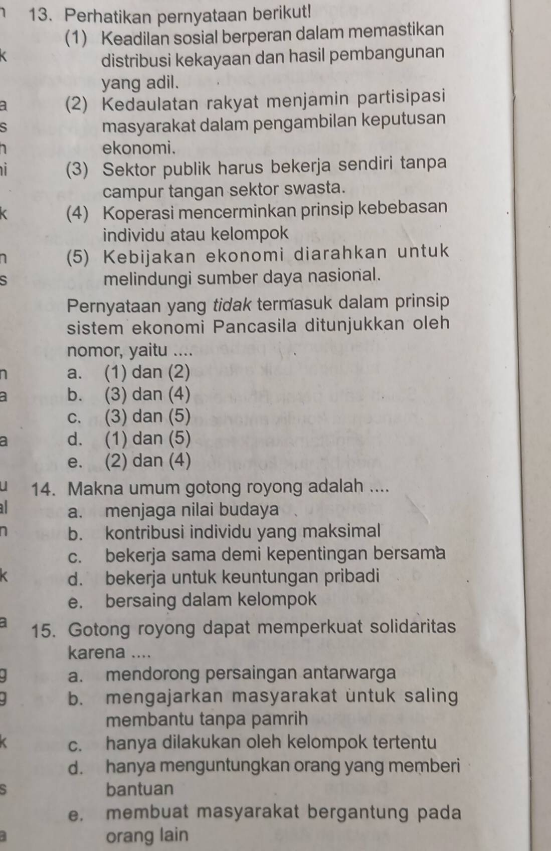 Perhatikan pernyataan berikut!
(1) Keadilan sosial berperan dalam memastikan
distribusi kekayaan dan hasil pembangunan
yang adil.
a
(2) Kedaulatan rakyat menjamin partisipasi
s
masyarakat dalam pengambilan keputusan
ekonomi.
(3) Sektor publik harus bekerja sendiri tanpa
campur tangan sektor swasta.
(4) Koperasi mencerminkan prinsip kebebasan
individu atau kelompok
(5) Kebijakan ekonomi diarahkan untuk
S
melindungi sumber daya nasional.
Pernyataan yang tidak termasuk dalam prinsip
sistem ekonomi Pancasila ditunjukkan oleh
nomor, yaitu ....
a. (1) dan (2)
a b. (3) dan (4)
c. (3) dan (5)
a d. (1) dan (5)
e. (2) dan (4)
14. Makna umum gotong royong adalah ....
a. menjaga nilai budaya
b. kontribusi individu yang maksimal
c. bekerja sama demi kepentingan bersama
d. bekerja untuk keuntungan pribadi
e. bersaing dalam kelompok
15. Gotong royong dapat memperkuat solidaritas
karena ....
a. mendorong persaingan antarwarga
b. mengajarkan masyarakat untuk saling
membantu tanpa pamrih
c. hanya dilakukan oleh kelompok tertentu
d. hanya menguntungkan orang yang memberi
5 bantuan
e. membuat masyarakat bergantung pada
4
orang lain