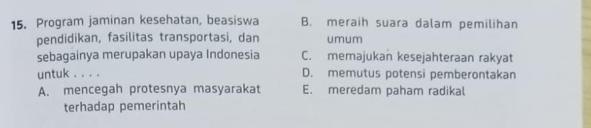 Program jaminan kesehatan, beasiswa B. meraih suara dalam pemilihan
pendidikan, fasilitas transportasi, dan umum
sebagainya merupakan upaya Indonesia C. memajukan kesejahteraan rakyat
untuk . . . . D. memutus potensi pemberontakan
A. mencegah protesnya masyarakat E. meredam paham radikal
terhadap pemerintah