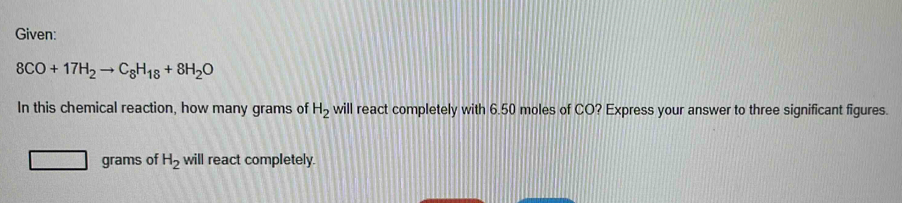 Given:
8CO+17H_2to C_8H_18+8H_2O
In this chemical reaction, how many grams of H_2 will react completely with 6.50 moles of CO? Express your answer to three significant figures.
grams of H_2 will react completely.