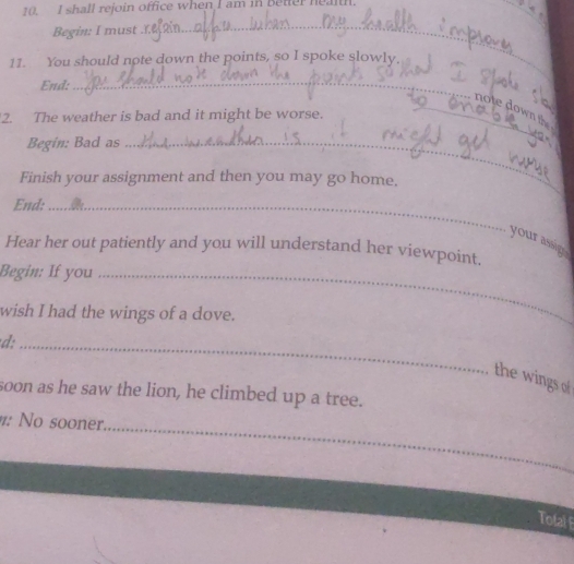 shall rejoin office when I am in Better health. 
Begin: I must 
_ 
11. You should note down the points, so I spoke slowly. 
End: 
_ 
_note down the 
2. The weather is bad and it might be worse. 
Begin: Bad as_ 
Finish your assignment and then you may go home. 
End:_ 
your assig 
Hear her out patiently and you will understand her viewpoint. 
_ 
Begin: If you_ 
wish I had the wings of a dove. 
_ 
d:_ 
the wings of 
soon as he saw the lion, he climbed up a tree. 
_ 
: No sooner. 
Tofal F