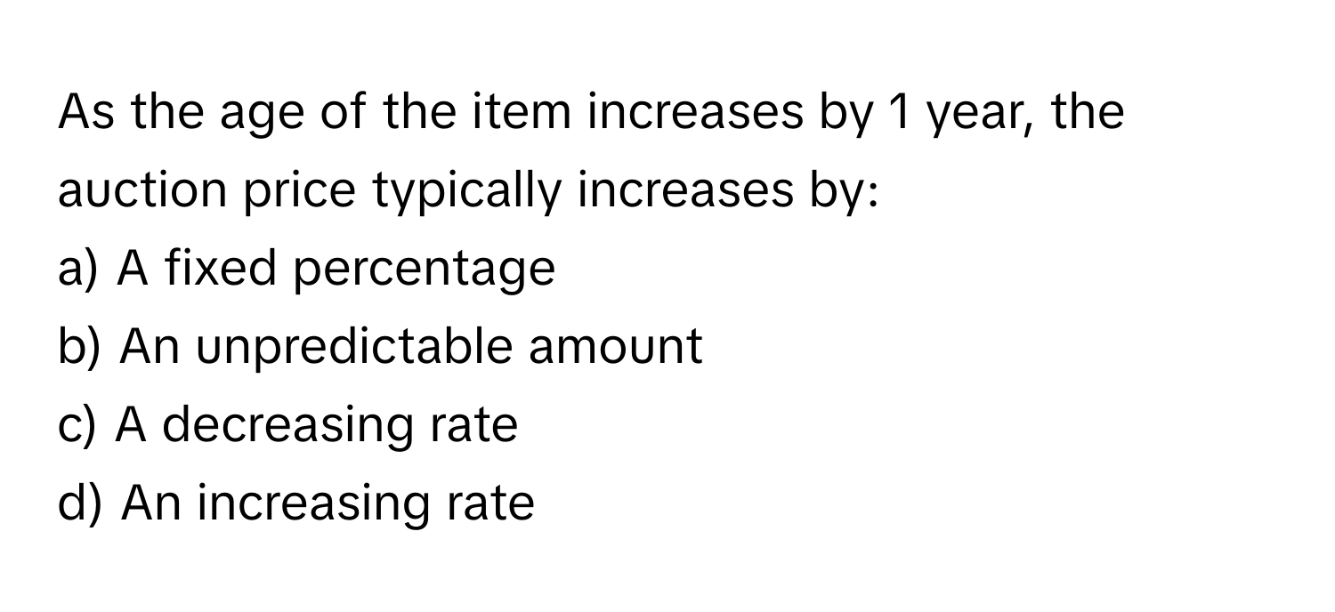 As the age of the item increases by 1 year, the auction price typically increases by:

a) A fixed percentage 
b) An unpredictable amount 
c) A decreasing rate 
d) An increasing rate