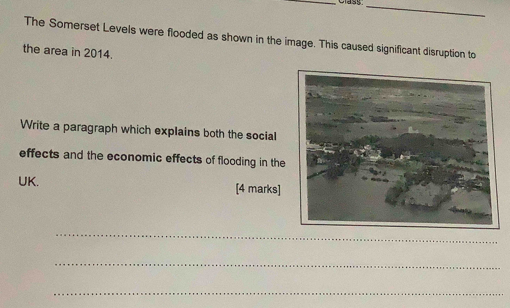 Class._ 
The Somerset Levels were flooded as shown in the image. This caused significant disruption to 
the area in 2014. 
Write a paragraph which explains both the social 
effects and the economic effects of flooding in the 
UK. [4 marks] 
_ 
_ 
_