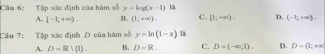 Tập xác định của hàm số y=log (x-1) là
C.
A. [-1;+∈fty ). B. (1;+∈fty ). [1;+∈fty ). D. (-1;+∈fty ). 
Câu 7: Tập xác định D của hàm số y=ln (1-x) là
A. D=R/ 1. B. D=R. C. D=(-∈fty ;1). D. D=(1;+∈fty