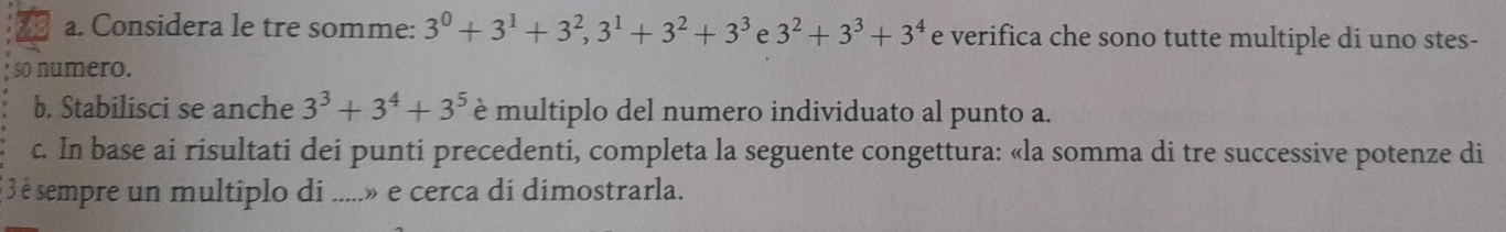 Considera le tre somme: 3^0+3^1+3^2, 3^1+3^2+3^3 e 3^2+3^3+3^4 e verifica che sono tutte multiple di uno stes- 
so numero. 
b. Stabilisci se anche 3^3+3^4+3^5 è multiplo del numero individuato al punto a. 
c. In base ai risultati dei punti precedenti, completa la seguente congettura: «la somma di tre successive potenze di 
* 3 é sempre un multiplo di .....» e cerca di dimostrarla.