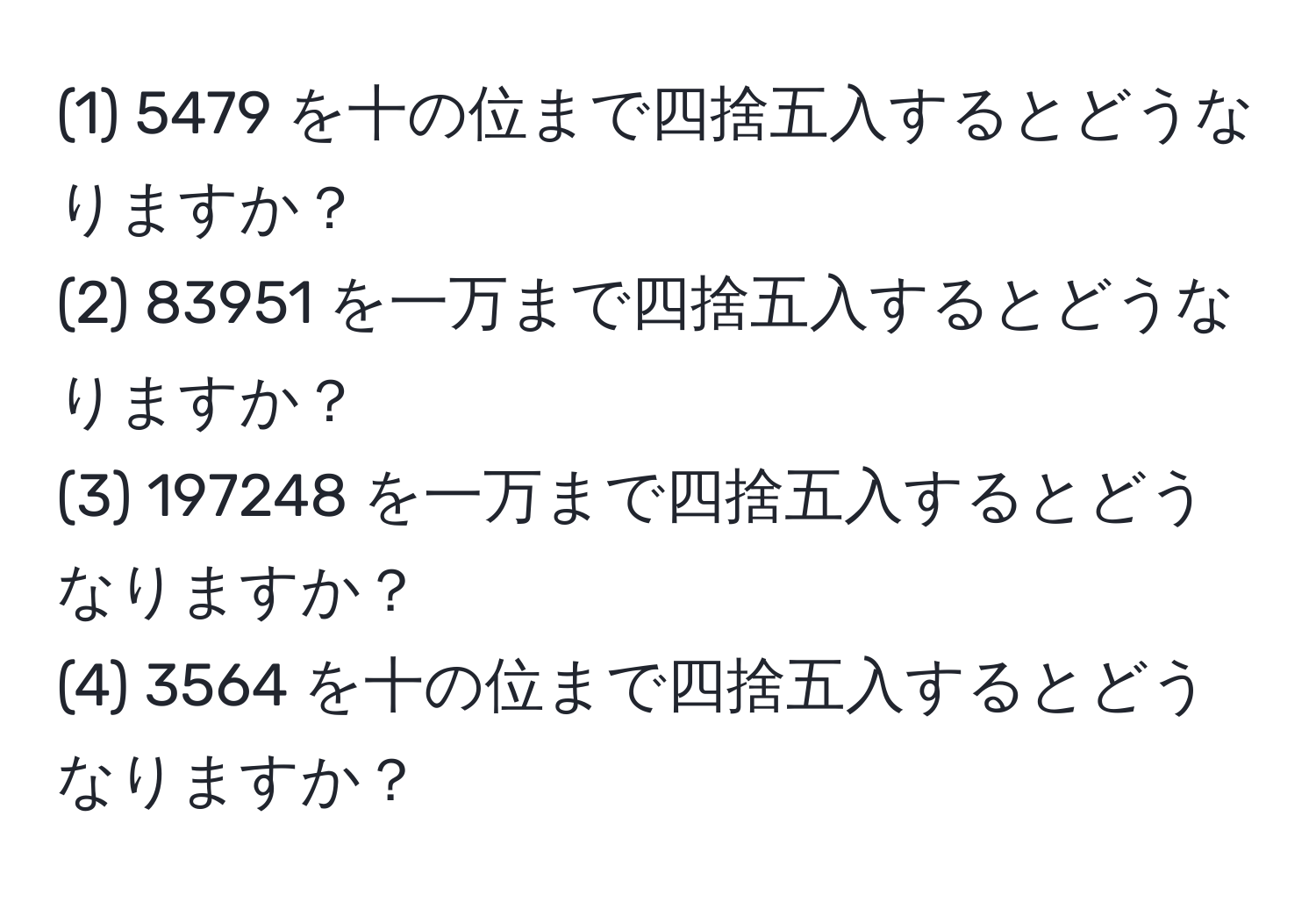 (1) 5479 を十の位まで四捨五入するとどうなりますか？  
(2) 83951 を一万まで四捨五入するとどうなりますか？  
(3) 197248 を一万まで四捨五入するとどうなりますか？  
(4) 3564 を十の位まで四捨五入するとどうなりますか？