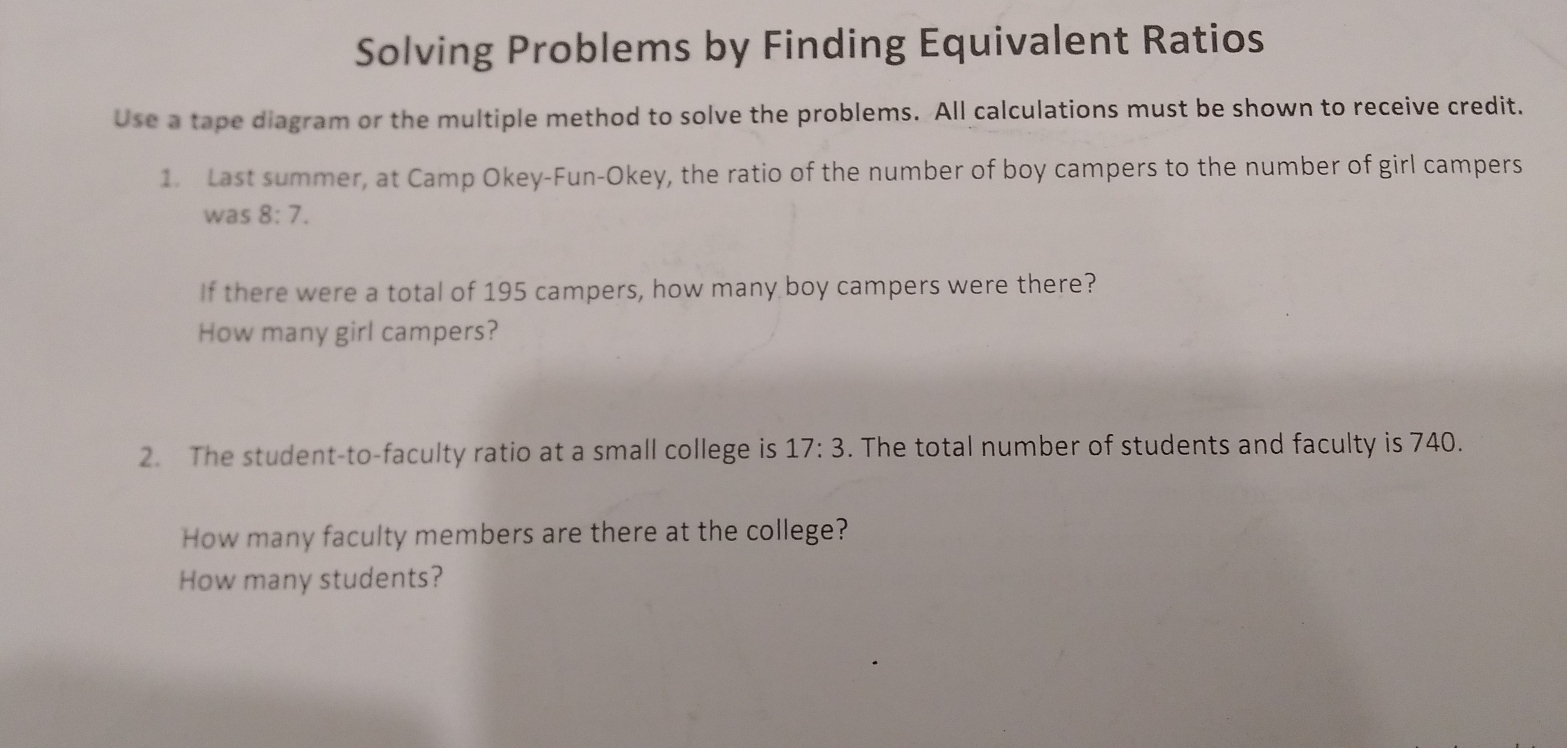 Solving Problems by Finding Equivalent Ratios 
Use a tape diagram or the multiple method to solve the problems. All calculations must be shown to receive credit. 
1. Last summer, at Camp Okey-Fun-Okey, the ratio of the number of boy campers to the number of girl campers 
was 8:7. 
If there were a total of 195 campers, how many boy campers were there? 
How many girl campers? 
2. The student-to-faculty ratio at a small college is 17:3. The total number of students and faculty is 740. 
How many faculty members are there at the college? 
How many students?