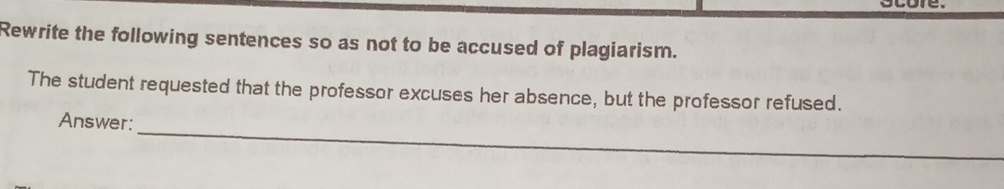 Rewrite the following sentences so as not to be accused of plagiarism. 
The student requested that the professor excuses her absence, but the professor refused. 
_ 
Answer: