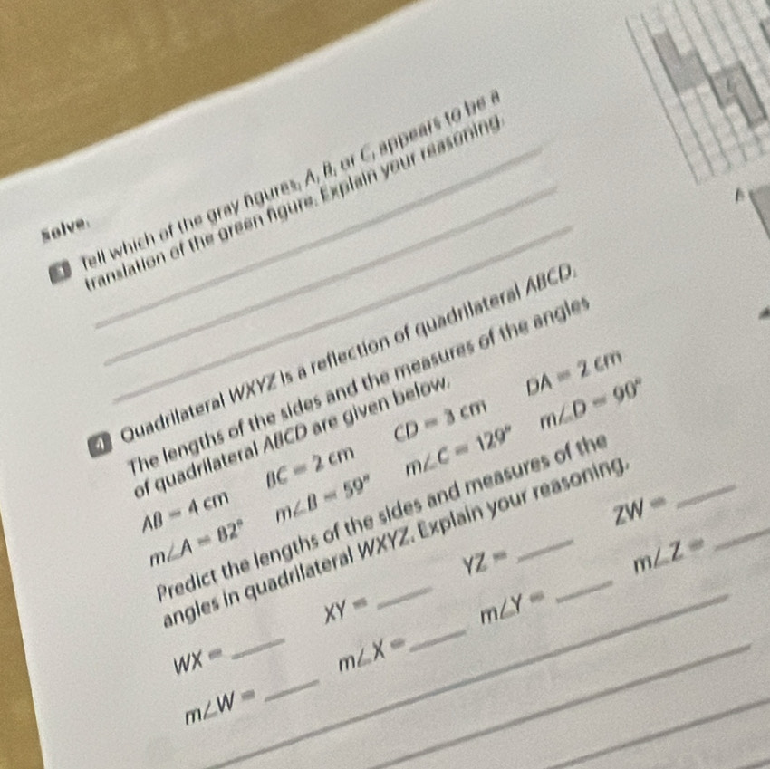 Tell which of the gray figures. A, B, or C, appears to be 
B 
canslation of the green figure. Explain your reasoning 
solve_ 
Quadrilateral WXYZ is a reflection of quadrilateral ABCB
DA=2cm
he lengths of the sides and the measures of the angle
CD=3cm m∠ D=90°
of quadrilateral ABCD are given below
BC=2cm m∠ C=129°
_
AB=4cm m∠ B=59°
ZW=
Predict the lengths of the sides and measures of th
m∠ A=82°
angles in quadrilateral WXYZ. Explain your reasoning
YZ=
m∠ Z=
_
XY=
m∠ Y=
_
WX=
___ m∠ X=
m∠ W=
_