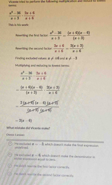 Vicente tried to perform the following multiplication and reduce to lowest
terms:
 (x^2-36)/x+3 ·  (2x+6)/x+6 
This is his work:
Rewriting the first factor:  (x^2-36)/x+3 = ((x+6)(x-6))/(x+3) 
Rewriting the second factor:  (2x+6)/x+6 = (2(x+3))/x+6 
Finding excluded values: x!= ± 6 and x!= -3
Multiplying and reducing to lowest terms:
 (x^2-36)/x+3 ·  (2x+6)/x+6 
= ((x+6)(x-6))/(x+3) ·  (2(x+3))/x+6 
= (2(x+6)(x-6)(x+3))/(x+3)(x+6) 
=2(x-6)
What mistake did Vicente make?
Choose 1 answer:
He excluded x=-3 , which doesn't make the final expression
undefined.
He excluded x=6 which doesn't make the denominator in 
either expression equal to zero.
He didn't rewrite the first factor correctly.
() He didn't rewrite the second factor correctly.