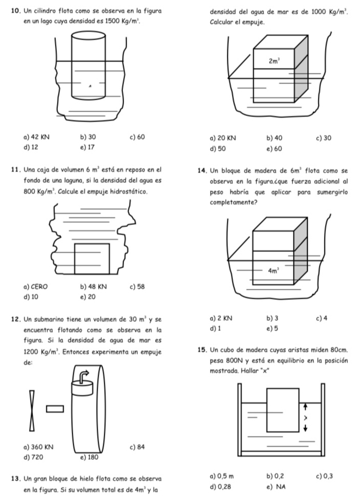 Un cilindro flota como se observa en la figura densidad del agua de mar es de 1000Kg/m^3. 
en un lago cuya densidad es 1500Kg/m^3. Calcular el empuje.
2m^3
a) 42 KN b) 30 c) 60 a) 20 KN b) 40 c) 30
d) 12 e) 17 d) 50 e) 60
11. Una caja de volumen 6m^3 está en reposo en el 14. Un bloque de madera de 6m^3 flota como se
fondo de una laguna, si la densidad del agua es observa en la figura.¿que fuerza adicional al
800Kg/m^3. Calcule el empuje hidrostático. peso habría que aplicar para sumergirlo
completamente?
4m^3
a) CERO b) 48 KN c) 58
d) 10 e) 20
12. Un submarino tiene un volumen de 30m^3 y se a) 2 KN b) 3 c) 4
encuentra flotando como se obsería en la d) 1 e) 5
figura. Si la densidad de agua de mar es
1200Kg/m^3. Entonces experimenta un empuje 15. Un cubo de madera cuyas aristas miden 80cm.
de: pesa 800N y está en equilibrio en la posición
mostrada. Hallar "×"
a) 360 KN c) 84
d) 720 e) 180
13. Un gran bloque de hielo flota como se observa a) 0,5 m b) 0,2 c) 0,3
en la figura. Si su volumen total es de 4m^3 y la d) 0,28 e) NA