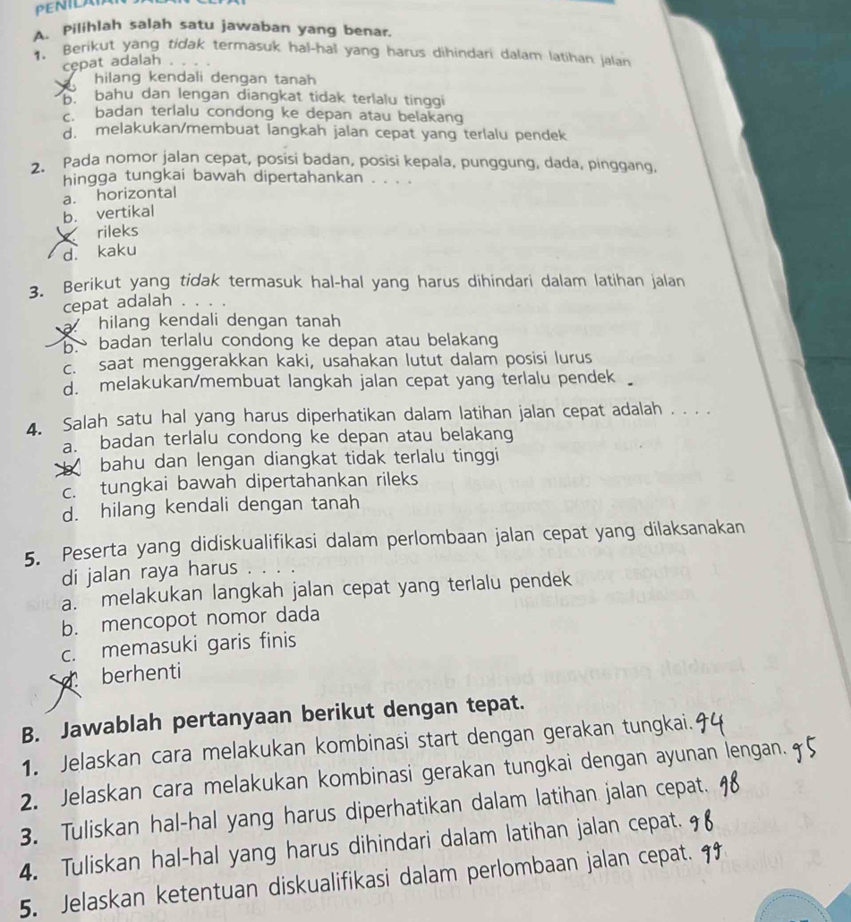 PENILAI
A. Pilihlah salah satu jawaban yang benar.
1. Berikut yang tidak termasuk hal-hal yang harus dihindari dalam latihan jalan
cępat adalah
hilang kendali dengan tanah 
bahu dan lengan diangkat tidak terlalu tinggi
badan terlalu condong ke depan atau belakang
d. melakukan/membuat langkah jalan cepat yang terlalu pendek
2. Pada nomor jalan cepat, posisi badan, posisi kepala, punggung, dada, pinggang.
hingga tungkai bawah dipertahankan . . . .
a. horizontal
b. vertikal
rileks
d. kaku
3. Berikut yang tidak termasuk hal-hal yang harus dihindari dalam latihan jalan
cepat adalah
a hilang kendali dengan tanah
badan terlalu condong ke depan atau belakang
c. saat menggerakkan kaki, usahakan lutut dalam posisi lurus
d. melakukan/membuat langkah jalan cepat yang terlalu pendek 
4. Salah satu hal yang harus diperhatikan dalam latihan jalan cepat adalah . . . .
a. badan terlalu condong ke depan atau belakang
bahu dan lengan diangkat tidak terlalu tinggi
c. tungkai bawah dipertahankan rileks
d. hilang kendali dengan tanah
5. Peserta yang didiskualifikasi dalam perlombaan jalan cepat yang dilaksanakan
di jalan raya harus .
a. melakukan langkah jalan cepat yang terlalu pendek
b. mencopot nomor dada
c. memasuki garis finis
berhenti
B. Jawablah pertanyaan berikut dengan tepat.
1. Jelaskan cara melakukan kombinasi start dengan gerakan tungkai.
2. Jelaskan cara melakukan kombinasi gerakan tungkai dengan ayunan lengan.
3. Tuliskan hal-hal yang harus diperhatikan dalam latihan jalan cepat.
4. Tuliskan hal-hal yang harus dihindari dalam latihan jalan cepat.
5. Jelaskan ketentuan diskualifikasi dalam perlombaan jalan cepat.