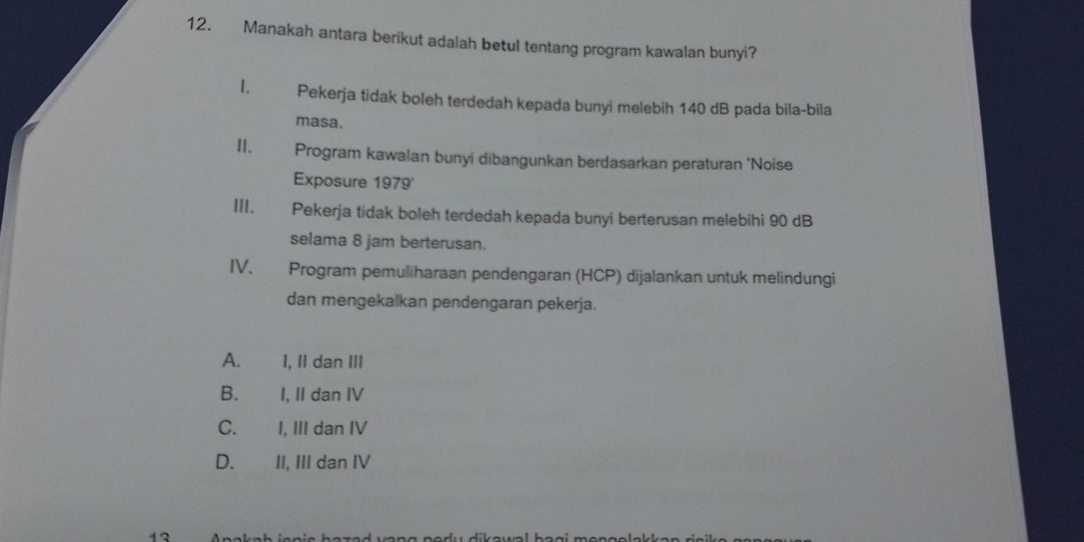 Manakah antara berikut adalah betul tentang program kawalan bunyi?
I. Pekerja tidak boleh terdedah kepada bunyi melebih 140 dB pada bila-bila
masa.
II. Program kawalan bunyi dibangunkan berdasarkan peraturan 'Noise
Exposure 1979'
III. Pekerja tidak boleh terdedah kepada bunyi berterusan melebihi 90 dB
selama 8 jam berterusan.
IV. Program pemuliharaan pendengaran (HCP) dijalankan untuk melindungi
dan mengekalkan pendengaran pekerja.
A. I, II dan III
B. I, II dan IV
C.£ I, III dan IV
D. II, III dan IV
13