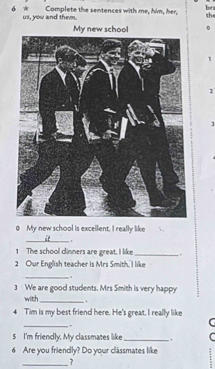 bra 
6 * Complete the sentences with me, him, her, 
us, you and them. the 
My new school
0
1
2
3
0 My new school is excellent. I really like 
_. 
1 The school dinners are great. I like_ 
. 
2 Our English teacher is Mrs Smith. I like 
_. 
3 We are good students. Mrs Smith is very happy 
with_ 
. 
4 Tim is my best friend here. He's great. I really like 
_ 
C 
5 I'm friendly. My classmates like_ 
. 
6 Are you friendly? Do your clássmates like 
_?