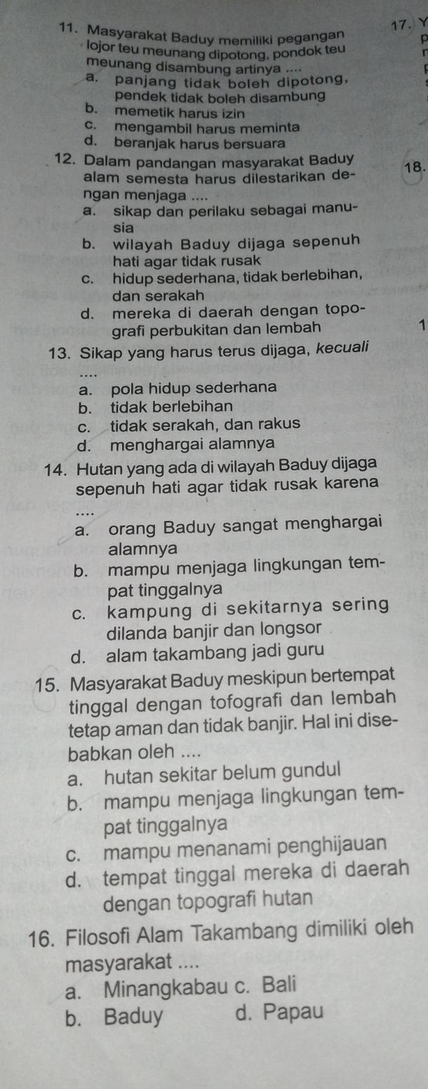 Masyarakat Baduy memiliki pegangan
p
lojor teu meunang dipotong, pondok teu
meunang disambung artinya ....
a. panjang tidak boleh dipotong,
pendek tidak boleh disambung
b. memetik harus izin
c. mengambil harus meminta
d. beranjak harus bersuara
12. Dalam pandangan masyarakat Baduy 18.
alam semesta harus dilestarikan de-
ngan menjaga ....
a. sikap dan perilaku sebagai manu-
sia
b. wilayah Baduy dijaga sepenuh
hati agar tidak rusak
c. hidup sederhana, tidak berlebihan,
dan serakah
d. mereka di daerah dengan topo-
grafi perbukitan dan lembah 1
13. Sikap yang harus terus dijaga, kecuali
a. pola hidup sederhana
b. tidak berlebihan
c. tidak serakah, dan rakus
d. menghargai alamnya
14. Hutan yang ada di wilayah Baduy dijaga
sepenuh hati agar tidak rusak karena
a. orang Baduy sangat menghargai
alamnya
b. mampu menjaga lingkungan tem-
pat tinggalnya
c. kampung di sekitarnya sering
dilanda banjir dan longsor
d. alam takambang jadi guru
15. Masyarakat Baduy meskipun bertempat
tinggal dengan tofografi dan lembah
tetap aman dan tidak banjir. Hal ini dise-
babkan oleh ....
a. hutan sekitar belum gundul
b. mampu menjaga lingkungan tem-
pat tinggalnya
c. mampu menanami penghijauan
d. tempat tinggal mereka di daerah
dengan topografi hutan
16. Filosofi Alam Takambang dimiliki oleh
masyarakat ....
a. Minangkabau c. Bali
b. Baduy d. Papau